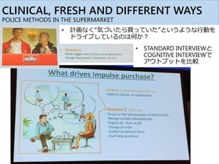CLINICAL, FRESH AND DIFFERENT WAYS
POLICE METHODS IN THE SUPERMARKET
• 計画なく“気づいたら買っていた”というような行動を
ドライブしているのは何か？
• STANDARD INTERVIEWと
COGNITIVE INTERVIEWで
アウトプットを比較
 