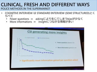 CLINICAL, FRESH AND DIFFERENT WAYS
POLICE METHODS IN THE SUPERMARKET
• COGNITIVE INTERVIEW は STANDARD INTERVIEW (SEMI STRUCTURED)とく
らべて
• Fewer questions ⇒ askingにより生じてしまうbiasが少なく
• More informations ⇒ insightにつながる情報が多い
 