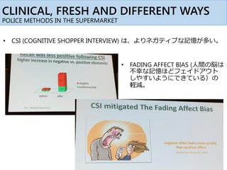 CLINICAL, FRESH AND DIFFERENT WAYS
POLICE METHODS IN THE SUPERMARKET
• CSI (COGNITIVE SHOPPER INTERVIEW) は、よりネガティブな記憶が多い。
• FADING AFFECT BIAS (人間の脳は
不幸な記憶ほどフェイドアウト
しやすいようにできている）の
軽減。
 