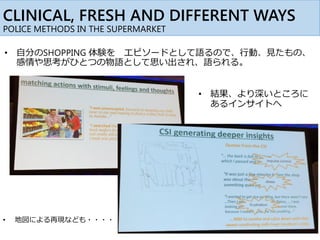 CLINICAL, FRESH AND DIFFERENT WAYS
POLICE METHODS IN THE SUPERMARKET
• 自分のSHOPPING 体験を エピソードとして語るので、行動、見たもの、
感情や思考がひとつの物語として思い出され、語られる。
• 結果、より深いところに
あるインサイトへ
• 地図による再現なども・・・・
 