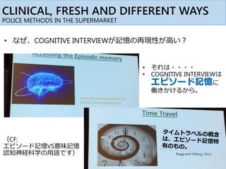 CLINICAL, FRESH AND DIFFERENT WAYS
POLICE METHODS IN THE SUPERMARKET
• それは・・・・
• COGNITIVE INTERVIEWは
エピソード記憶に
働きかけるから。
（CF:
エピソード記憶VS意味記憶
認知神経科学の用語です）
• なぜ、COGNITIVE INTERVIEWが記憶の再現性が高い？
 