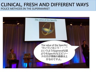 CLINICAL, FRESH AND DIFFERENT WAYS
POLICE METHODS IN THE SUPERMARKET
The value of the Specific!
“たいていはこう・・・”
というようなgeneralな話
よりもSpecificなエピソー
ドの方が情報の価値は上
がるのですよ。
 