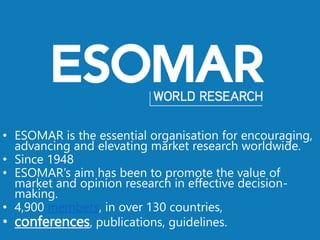• ESOMAR is the essential organisation for encouraging,
advancing and elevating market research worldwide.
• Since 1948
• ESOMAR’s aim has been to promote the value of
market and opinion research in effective decision-
making.
• 4,900 members, in over 130 countries,
• conferences, publications, guidelines.
 