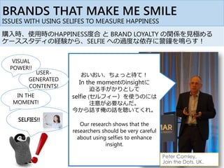 購入時、使用時のHAPPINESS度合 と BRAND LOYALTY の関係を見極める
ケーススタディの経験から、SELFIE への過度な依存に警鐘を鳴らす！
SELFIES!!
IN THE
MOMENT!
BRANDS THAT MAKE ME SMILE
ISSUES WITH USING SELIFES TO MEASURE HAPPINESS
おいおい、ちょっと待て！
In the momentのinsightに
迫る手がかりとして
selfie (セルフィー）を使うのには
注意が必要なんだ。
今から話す俺の話を聴いてくれ。
Our research shows that the
researchers should be very careful
about using selfies to enhance
insight.
Peter Comley,
Join the Dots, UK,
USER-
GENERATED
CONTENTS!
VISUAL
POWER!!
 