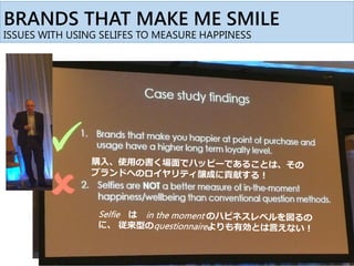 BRANDS THAT MAKE ME SMILE
ISSUES WITH USING SELIFES TO MEASURE HAPPINESS
購入、使用の書く場面でハッピーであることは、その
ブランドへのロイヤリティ醸成に貢献するか？
Selfie は in the moment のハピネスレベルを図る
のに、 従来型のquestionnaireよりも有効かどうかを
確かめたい
 