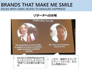 • SELFIESで定性的INSIGHTを
とったことにしようという
“誘惑”には注意が必要であ
る
• 一方で、動画やエスノグ
ラフィーフォトは、もち
ろん問題はない
BRANDS THAT MAKE ME SMILE
ISSUES WITH USING SELIFES TO MEASURE HAPPINESS
リサーチへの示唆
 