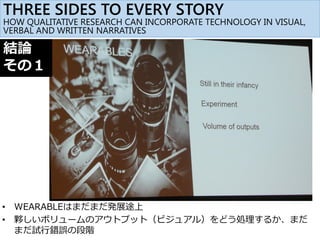 • WEARABLEはまだまだ発展途上
• 夥しいボリュームのアウトプット（ビジュアル）をどう処理するか、まだ
まだ試行錯誤の段階
結論
その１
THREE SIDES TO EVERY STORY
HOW QUALITATIVE RESEARCH CAN INCORPORATE TECHNOLOGY IN VISUAL,
VERBAL AND WRITTEN NARRATIVES
 