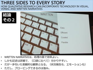• WRITTEN NARRATIVEは、処理の面で効率よい。
• しかも記述は詳細で、（口頭に比べて）分かりやすい。
• だが一歩引いた客観的な観察となる。（状況報告も、エモーションも）
• ただし、プロービングできるのは強み。
結論
その２
THREE SIDES TO EVERY STORY
HOW QUALITATIVE RESEARCH CAN INCORPORATE TECHNOLOGY IN VISUAL,
VERBAL AND WRITTEN NARRATIVES
 