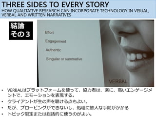 結論
その３
• VERBALはプラットフォームを使って、協力者は、楽に、高いエンゲージメ
ントで、エモーションを表現する。
• クライアントが生の声を聴ける点もよい。
• だが、プロービングができないし、処理に膨大な手間がかかる
• トピック限定または総括的に使うのがよい。
THREE SIDES TO EVERY STORY
HOW QUALITATIVE RESEARCH CAN INCORPORATE TECHNOLOGY IN VISUAL,
VERBAL AND WRITTEN NARRATIVES
 