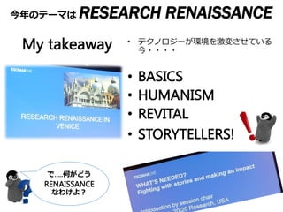 今年のテーマは RESEARCH RENAISSANCE
16-18 November
@Venice
で…..何がどう
RENAISSANCE
なわけよ？
存続か？
• テクノロジーが環境を激変させている
今・・・・
• BASICS
• HUMANISM
• REVITAL
• STORYTELLERS!
My takeaway
 
