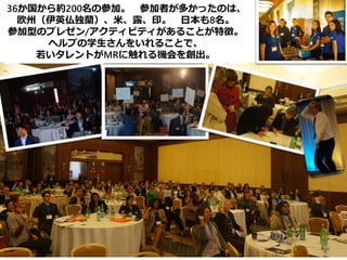 36か国から約200名の参加。 参加者が多かったのは、
欧州（伊英仏独蘭）、米、露、印。 日本も8名。
参加型のプレゼン/アクティビティがあることが特徴。
ヘルプの学生さんをいれることで、
若いタレントがMRに触れる機会を創出。
 