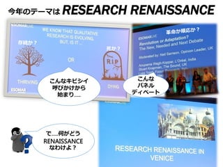 今年のテーマは RESEARCH RENAISSANCE
16-18 November
@Venice
2014,12,17 @ jmrx
モデレイター吉田朋子
こんなキビシイ
呼びかけから
始まり…..
こんな
パネル
ディベート
で…..何がどう
RENAISSANCE
なわけよ？
存続か？
死か？
 