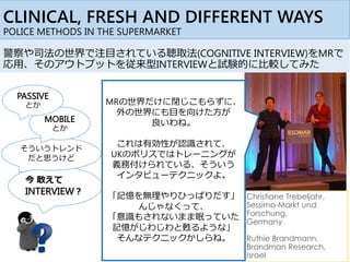 警察や司法の世界で注目されている聴取法(COGNITIVE INTERVIEW)をMRで
応用、そのアウトプットを従来型INTERVIEWと試験的に比較してみた
今 敢えて
INTERVIEW？
そういうトレンド
だと思うけど
CLINICAL, FRESH AND DIFFERENT WAYS
POLICE METHODS IN THE SUPERMARKET
Christiane Trebeljahr,
Sessimo-Markt und
Forschung,
Germany
Ruthie Brandmann,
Brandman Research,
Israel
MRの世界だけに閉じこもらずに、
外の世界にも目を向けた方が
良いわね。
これは有効性が認識されて、
UKのポリスではトレーニングが
義務付けられている、そういう
インタビューテクニックよ。
「記憶を無理やりひっぱりだす」
んじゃなくって、
「意識もされないまま眠っていた
記憶がじわじわと甦るような」
そんなテクニックかしらね。
MOBILE
とか
PASSIVE
とか
 