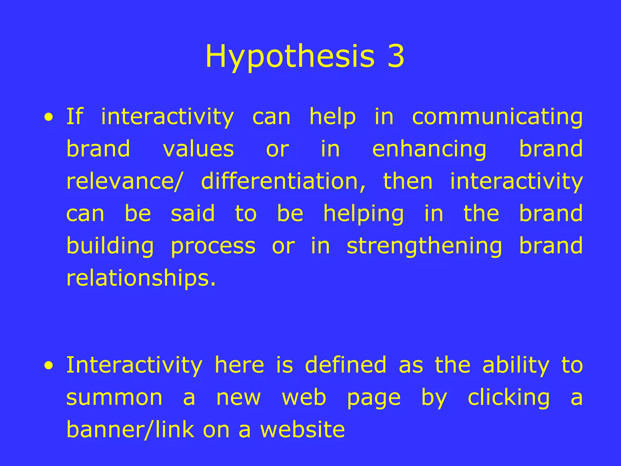 Hypothesis 3  If interactivity can help in communicating brand values or in enhancing brand relevance/ differentiation, then interactivity can be said to be helping in the brand building process or in strengthening brand relationships. Interactivity here is defined as the ability to summon a new web page by clicking a banner/link on a website 