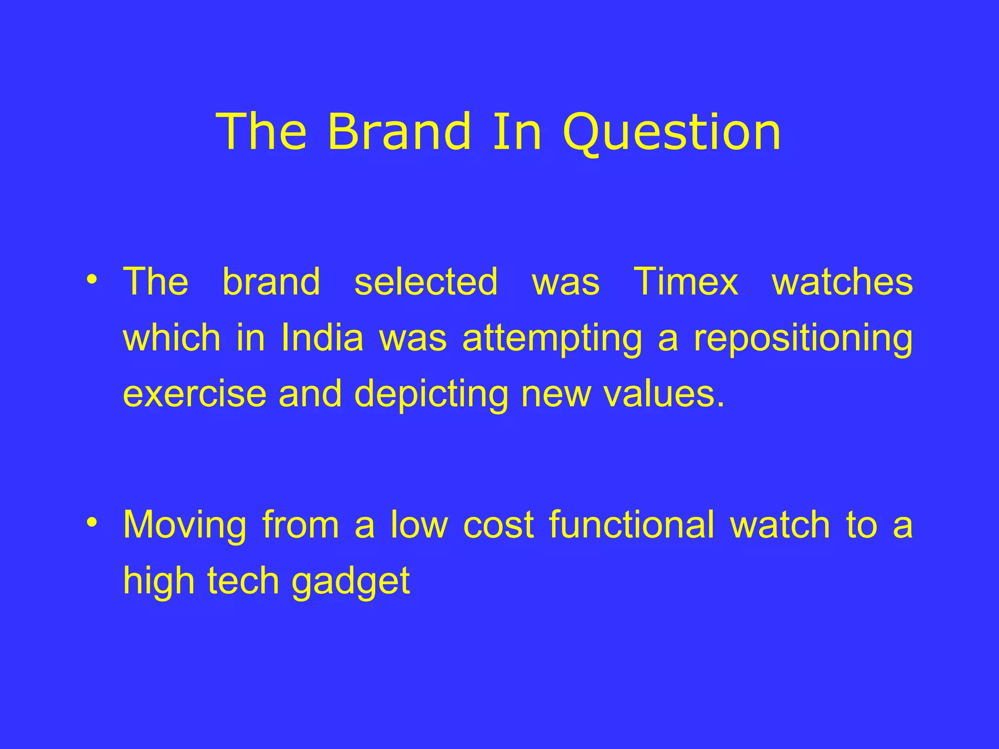 The Brand In Question The brand selected was Timex watches which in India was attempting a repositioning exercise and depicting new values. Moving from a low cost functional watch to a high tech gadget  