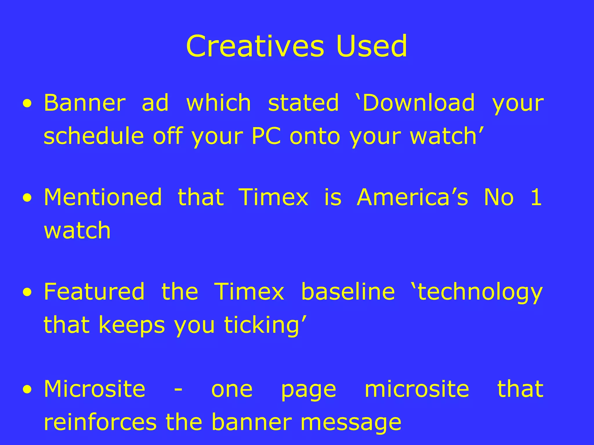 Creatives Used Banner ad which stated ‘Download your schedule off your PC onto your watch’ Mentioned that Timex is America’s No 1 watch Featured the Timex baseline ‘technology that keeps you ticking’ Microsite - one page microsite that reinforces the banner message  