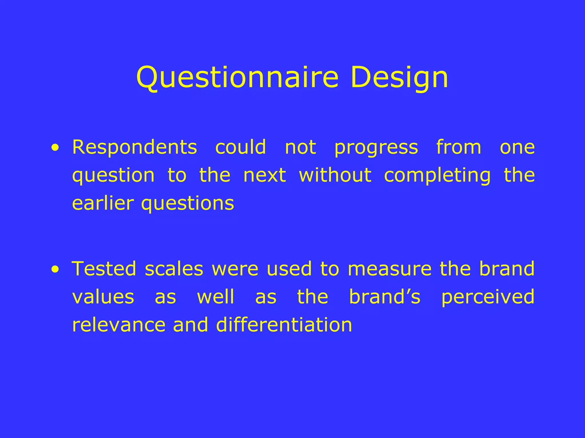 Questionnaire Design Respondents could not progress from one question to the next without completing the earlier questions Tested scales were used to measure the brand values as well as the brand’s perceived relevance and differentiation 