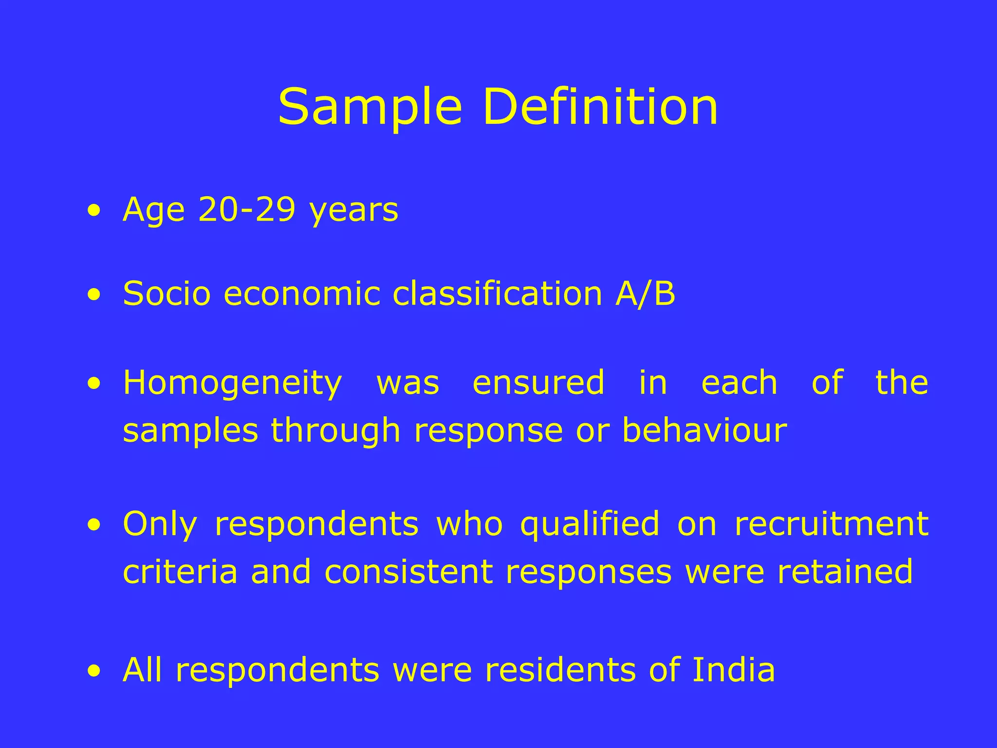Sample Definition Age 20-29 years Socio economic classification A/B Homogeneity was ensured in each of the samples through response or behaviour Only respondents who qualified on recruitment criteria and consistent responses were retained All respondents were residents of India  