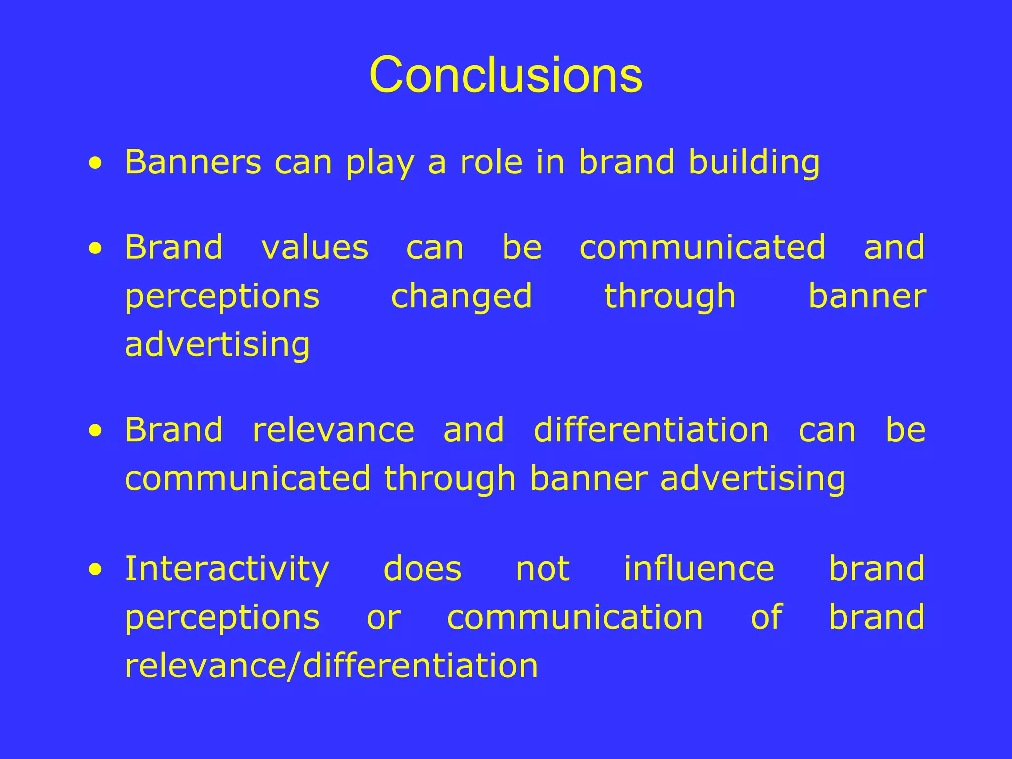 Conclusions Banners can play a role in brand building Brand values can be communicated and perceptions changed through banner advertising Brand relevance and differentiation can be communicated through banner advertising Interactivity does not influence brand perceptions or communication of brand relevance/differentiation 
