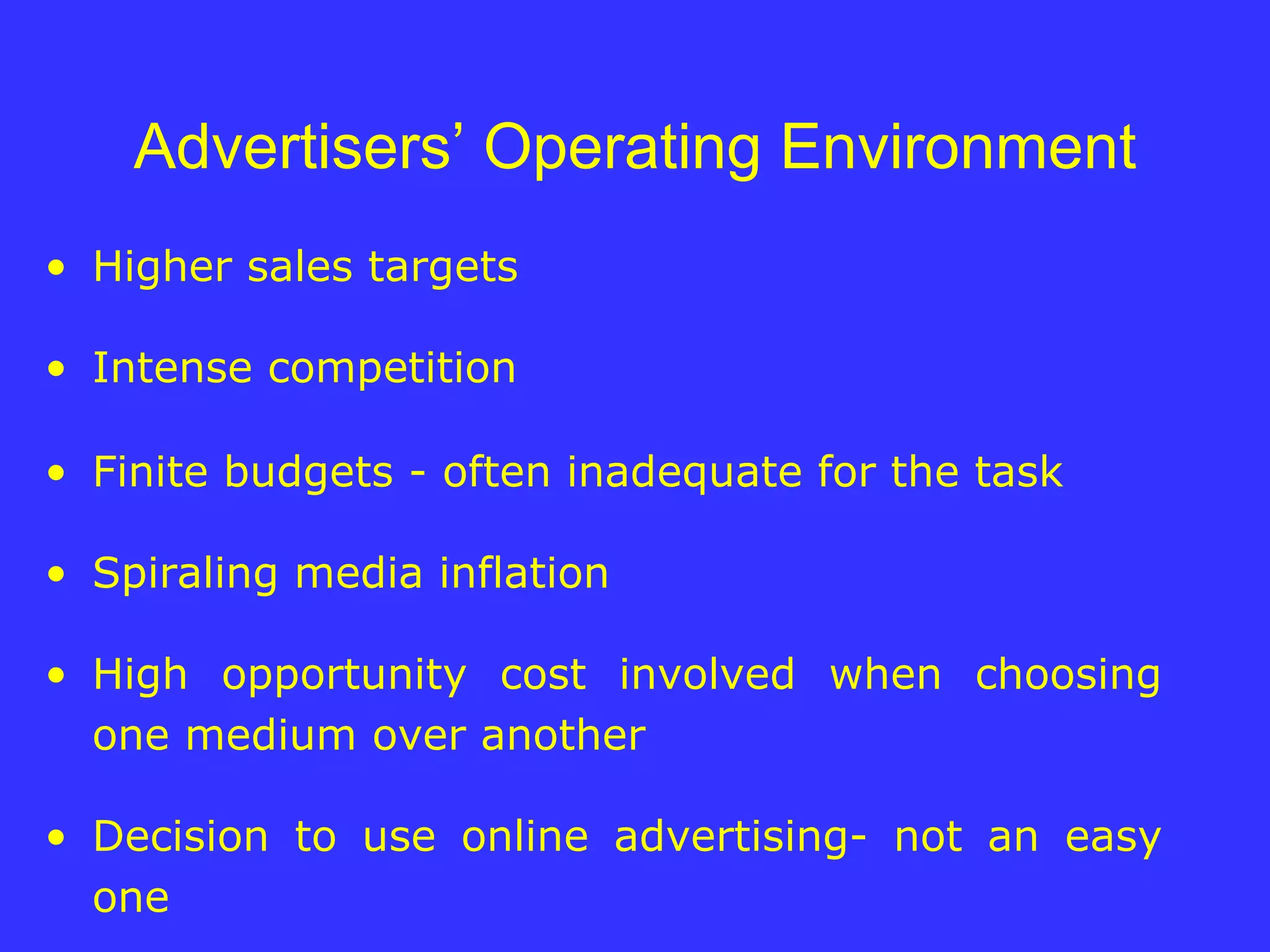 Advertisers’ Operating Environment Higher sales targets Intense competition Finite budgets - often inadequate for the task Spiraling media inflation High opportunity cost involved when choosing one medium over another Decision to use online advertising- not an easy one 