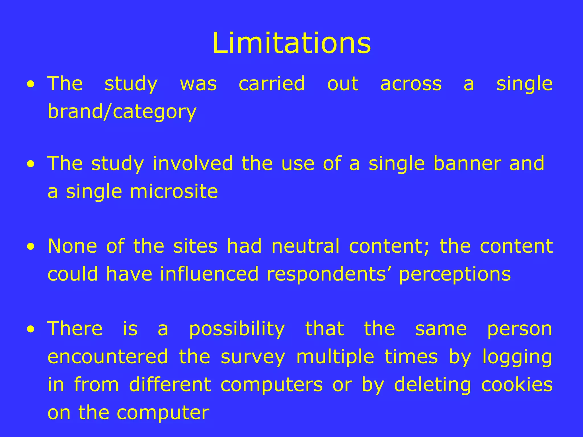Limitations The study was carried out across a single brand/category  The study involved the use of a single banner and  a single microsite None of the sites had neutral content; the content could have influenced respondents’ perceptions There is a possibility that the same person encountered the survey multiple times by logging in from different computers or by deleting cookies on the computer  