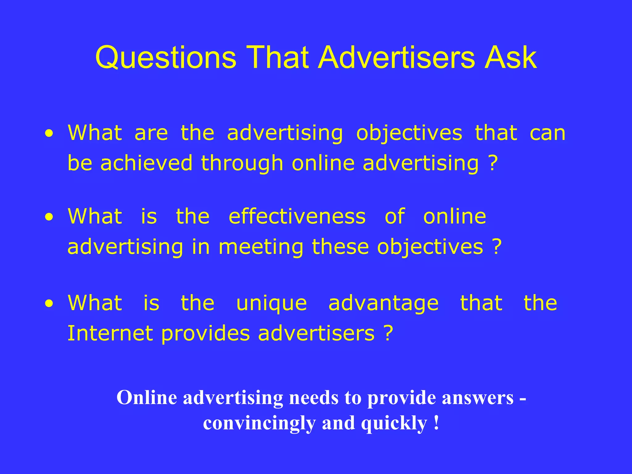 Questions That Advertisers Ask What are the advertising objectives that can  be achieved through online advertising ? What is the effectiveness of online  advertising in meeting these objectives ? What is the unique advantage that the  Internet provides advertisers ? Online advertising needs to provide answers - convincingly and quickly   ! 