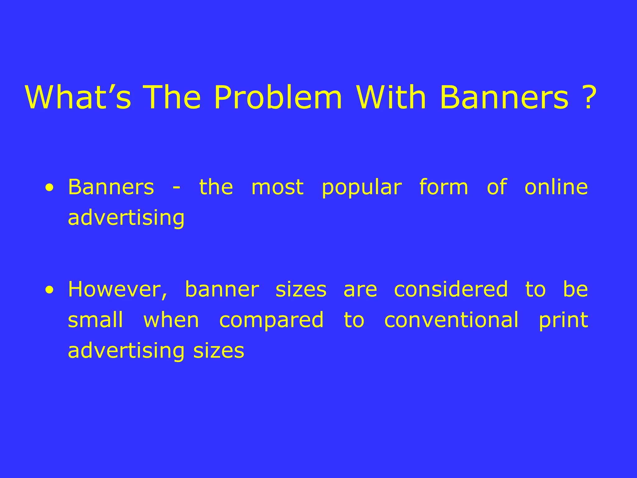 What’s The Problem With Banners ?  Banners - the most popular form of online advertising However, banner sizes are considered to be small when compared to conventional print advertising sizes 