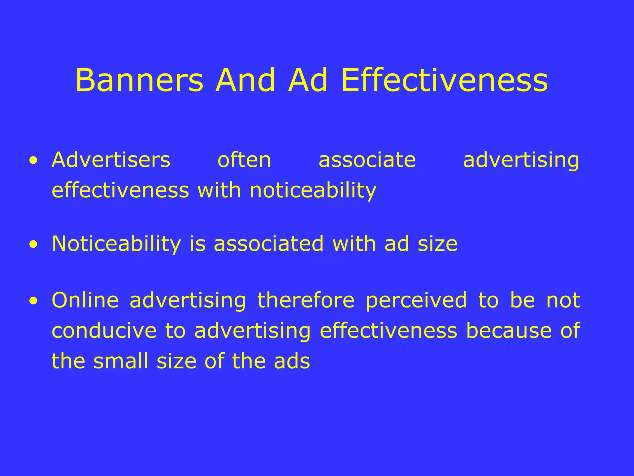 Banners And Ad Effectiveness  Advertisers often associate advertising effectiveness with noticeability Noticeability is associated with ad size  Online advertising therefore perceived to be not conducive to advertising effectiveness because of the small size of the ads 
