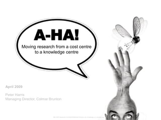 A-HA!
         Moving research from a cost centre
               to a knowledge centre




April 2009

Peter Harris
Managing Director, Colmar Brunton



                            http://fc97.deviantart.com/fs28/f/2008/084/7/d/reach_for_knowledge_by_ramybws.jpg
 