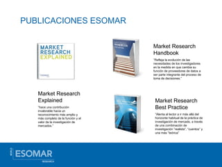 PUBLICACIONES ESOMAR Market Research Handbook “ Refleja la evolución de las necesidades de los investigadores en la medida en que cambia su función de proveedores de datos a ser parte integrante del proceso de toma de decisiones.” Market Research Best Practice “ Alenta al lector a ir más allá del horizonte habitual de la práctica de investigación de mercado, a través de una combinación de investigación ”realista”, “cuentos” y una más “teórica” Market Research Explained “ hace una contribución invalorable hacia un reconocimiento más amplio y más completo de la función y el valor de la investigación de mercados.” 