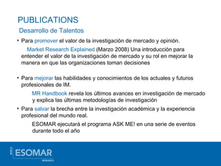 PUBLICATIONS Para  promover  el valor de la investigación de mercado y opinión.   Market Research Explained  (Marzo 2008) Una introducción para entender el valor de la investigación de mercado y su rol en mejorar la manera en que las organizaciones toman decisiones Para  mejorar  las habilidades y conocimientos de los actuales y futuros profesionales de IM. MR Handbook   revela los últimos avances en investigación de mercado y explica las últimas metodologías de investigación Para  salvar  la brecha entre la investigación académica y la experiencia profesional del mundo real. ESOMAR ejecutará el programa ASK ME! en una serie de eventos durante todo el año Desarrollo de Talentos 
