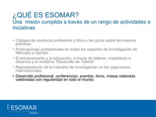 ¿QUÉ ES ESOMAR?  Una  misión cumplida a través de un rango de actividades e iniciativas Códigos de conducta profesional y ética y las guías sobre las mejores prácticas Publicaciones profesionales en todos los aspectos de Investigación de Mercado y Opinión El entrenamiento y la educación, a través de talleres, enseñanza a distancia y la iniciativa “Desarrollo de Talento” Representación de la Industria de Investigación en los organismos internacionales Desarrollo profesional, conferencias, eventos, foros, mesas redondas celebradas con regularidad en todo el mundo 