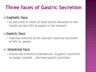 Three faces of Gastric Secretion
 Cephalic face
 by the taste or smell of food tactile sensation in the
mouth secrete HCL & pepsin in the stomach
 Gastric face
 Food has entered to the stomach continue secretion
of HCL & pepsin
 Intestinal face
 Chyme has entered to duodenum, so gastric secretion
no longer needed , decrease gastric secretion
 