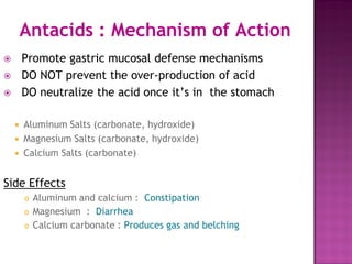 Antacids : Mechanism of Action
 Promote gastric mucosal defense mechanisms
 DO NOT prevent the over-production of acid
 DO neutralize the acid once it’s in the stomach
 Aluminum Salts (carbonate, hydroxide)
 Magnesium Salts (carbonate, hydroxide)
 Calcium Salts (carbonate)
Side Effects
 Aluminum and calcium : Constipation
 Magnesium : Diarrhea
 Calcium carbonate : Produces gas and belching
 