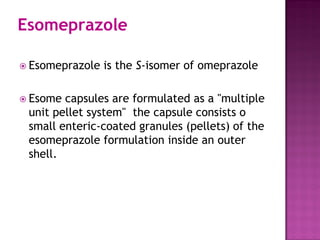 Esomeprazole
 Esomeprazole is the S-isomer of omeprazole
 Esome capsules are formulated as a "multiple
unit pellet system" the capsule consists o
small enteric-coated granules (pellets) of the
esomeprazole formulation inside an outer
shell.
 