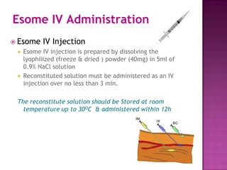 Esome IV Administration
 Esome IV Injection
 Esome IV injection is prepared by dissolving the
lyophilized (freeze & dried ) powder (40mg) in 5ml of
0.9% NaCl solution
 Reconstituted solution must be administered as an IV
injection over no less than 3 min.
The reconstitute solution should be Stored at room
temperature up to 30OC & administered within 12h
 