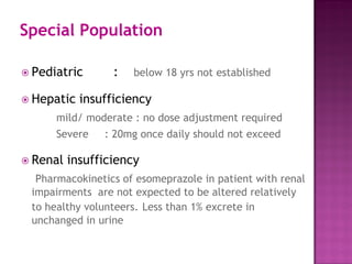  Pediatric : below 18 yrs not established
 Hepatic insufficiency
mild/ moderate : no dose adjustment required
Severe : 20mg once daily should not exceed
 Renal insufficiency
Pharmacokinetics of esomeprazole in patient with renal
impairments are not expected to be altered relatively
to healthy volunteers. Less than 1% excrete in
unchanged in urine
Special Population
 