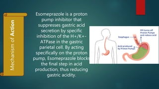Esomeprazole is a proton
pump inhibitor that
suppresses gastric acid
secretion by specific
inhibition of the H+/K+-
ATPase in the gastric
parietal cell. By acting
specifically on the proton
pump, Esomeprazole blocks
the final step in acid
production, thus reducing
gastric acidity.
 