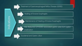 Indications
Treatment of Gastroesophageal Reflux Disease (GERD)
Healing of Erosive Esophagitis
Maintenance of Healing of Erosive Esophagitis
Risk Reduction of NSAID-associated gastric ulcer, & H. pylori
eradication
Duodenal and Gastric Ulcer
 