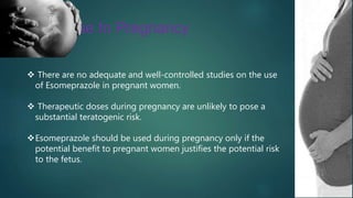 Use In Pregnancy
 There are no adequate and well-controlled studies on the use
of Esomeprazole in pregnant women.
 Therapeutic doses during pregnancy are unlikely to pose a
substantial teratogenic risk.
Esomeprazole should be used during pregnancy only if the
potential benefit to pregnant women justifies the potential risk
to the fetus.
 