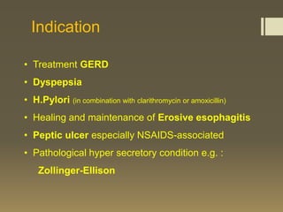 Indication

• Treatment GERD
• Dyspepsia
• H.Pylori (in combination with clarithromycin or amoxicillin)
• Healing and maintenance of Erosive esophagitis
• Peptic ulcer especially NSAIDS-associated
• Pathological hyper secretory condition e.g. :
    Zollinger-Ellison
 