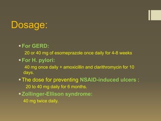 Dosage:
  For GERD:
   20 or 40 mg of esomeprazole once daily for 4-8 weeks
  For H. pylori:
   40 mg once daily + amoxicillin and clarithromycin for 10
   days.
  The dose for preventing NSAID-induced ulcers :
    20 to 40 mg daily for 6 months.
  Zollinger-Ellison syndrome:
   40 mg twice daily.
 