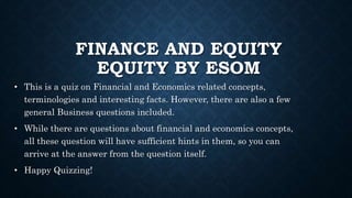 FINANCE AND EQUITY
EQUITY BY ESOM
• This is a quiz on Financial and Economics related concepts,
terminologies and interesting facts. However, there are also a few
general Business questions included.
• While there are questions about financial and economics concepts,
all these question will have sufficient hints in them, so you can
arrive at the answer from the question itself.
• Happy Quizzing!
 