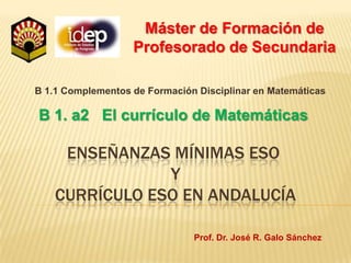 Máster de Formación de Profesorado de Secundaria B 1.1 Complementos de Formación Disciplinar en Matemáticas B 1. a2   El currículo de Matemáticas Enseñanzas mínimas eso y currículo eso en andalucía Prof. Dr. José R. Galo Sánchez 