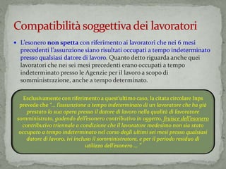  L’esonero non spetta con riferimento ai lavoratori che nei 6 mesi
precedenti l’assunzione siano risultati occupati a tempo indeterminato
presso qualsiasi datore di lavoro. Quanto detto riguarda anche quei
lavoratori che nei sei mesi precedenti erano occupati a tempo
indeterminato presso le Agenzie per il lavoro a scopo di
somministrazione, anche a tempo determinato.
Esclusivamente con riferimento a quest’ultimo caso, la citata circolare Inps
prevede che “… l’assunzione a tempo indeterminato di un lavoratore che ha già
prestato la sua opera presso il datore di lavoro nella qualità di lavoratore
somministrato, godendo dell’esonero contributivo in oggetto, fruisce dell’esonero
contributivo triennale a condizione che il lavoratore medesimo non sia stato
occupato a tempo indeterminato nel corso degli ultimi sei mesi presso qualsiasi
datore di lavoro, ivi incluso il somministratore, e per il periodo residuo di
utilizzo dell’esonero … ”
 