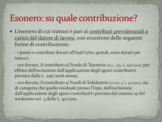  L’esonero di cui trattasi è pari ai contributi previdenziali a
carico del datore di lavoro, con eccezione delle seguenti
forme di contribuzione:
- i premi e contributi dovuti all’Inail (che, quindi, sono dovuti per
intero);
- ove dovuto, il contributo al Fondo di Tesoreria (ex c. 755, L. 296/2006) per
effetto dell’esclusione dall’applicazione degli sgravi contributivi
prevista dalla L. 296/2006 stessa;
- ove dovuto, il contributo ai Fondi di Solidarietà (ex art. 3, L. 92/2012), sia
di categoria che quello residuale presso l’Inps, dell’esclusione
dall’applicazione degli sgravi contributivi prevista dal comma 25 del
medesimo art. 3 della L. 92/2012.
 