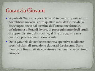  Si parla di “Garanzia per i Giovani” in quanto questi ultimi
dovrebbero ricevere, entro quattro mesi dall’inizio della
disoccupazione o dal termine dell’istruzione formale,
un’adeguata offerta di lavoro, di proseguimento degli studi,
di apprendistato o di tirocinio, al fine di acquisire una
qualifica professionale riconosciuta.
 Detta garanzia dovrebbe essere resa operativa mediante
specifici piani di attuazione elaborati da ciascuno Stato
membro e finanziati sia con risorse nazionali che con fondi
europei.
 