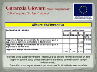 Misura dell’incentivo
In favore dello stesso lavoratore l’incentivo può essere riconosciuto per un solo
rapporto, salvo il caso di trasformazione da tempo determinato in tempo
indeterminato.
L’incentivo, comunque, viene riconosciuto nei limiti delle risorse stanziate.
 