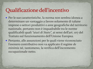  Per le sue caratteristiche, la norma non sembra idonea a
determinare un vantaggio a favore solamente di talune
imprese o settori produttivi o aree geografiche del territorio
nazionale, pertanto non è inquadrabile tra le norme
qualificabili quali “aiuti di Stato”, ai sensi dell’art. 107 del
Trattato sul funzionamento dell’Unione Europea.
 Pertanto, alle assunzioni per le quali viene riconosciuto
l’esonero contributivo non va applicato il regime de
minimis né, tantomeno, la verifica dell’incremento
occupazionale netto.
 