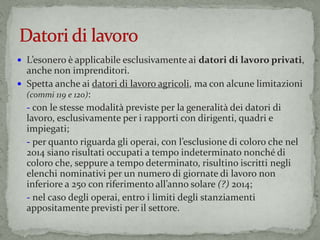  L’esonero è applicabile esclusivamente ai datori di lavoro privati,
anche non imprenditori.
 Spetta anche ai datori di lavoro agricoli, ma con alcune limitazioni
(commi 119 e 120):
- con le stesse modalità previste per la generalità dei datori di
lavoro, esclusivamente per i rapporti con dirigenti, quadri e
impiegati;
- per quanto riguarda gli operai, con l’esclusione di coloro che nel
2014 siano risultati occupati a tempo indeterminato nonché di
coloro che, seppure a tempo determinato, risultino iscritti negli
elenchi nominativi per un numero di giornate di lavoro non
inferiore a 250 con riferimento all’anno solare (?) 2014;
- nel caso degli operai, entro i limiti degli stanziamenti
appositamente previsti per il settore.
 